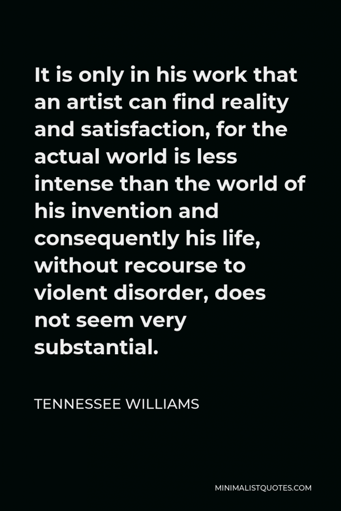 Tennessee Williams Quote - It is only in his work that an artist can find reality and satisfaction, for the actual world is less intense than the world of his invention and consequently his life, without recourse to violent disorder, does not seem very substantial.