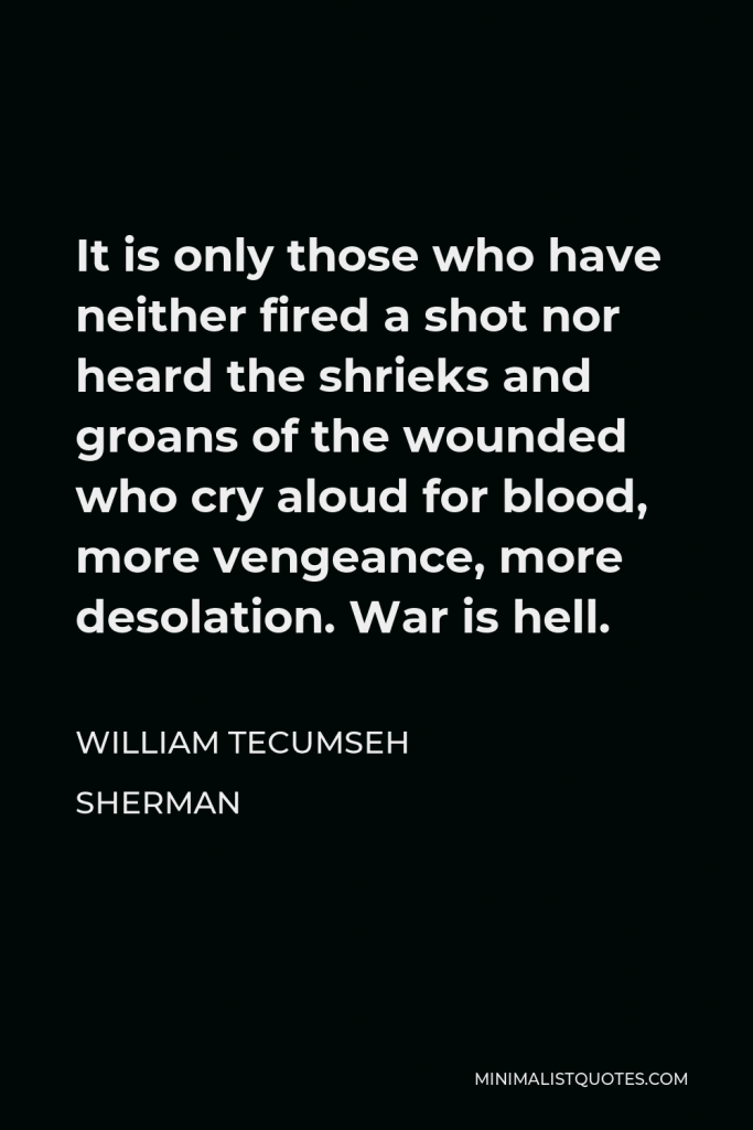 William Tecumseh Sherman Quote - It is only those who have neither fired a shot nor heard the shrieks and groans of the wounded who cry aloud for blood, more vengeance, more desolation. War is hell.