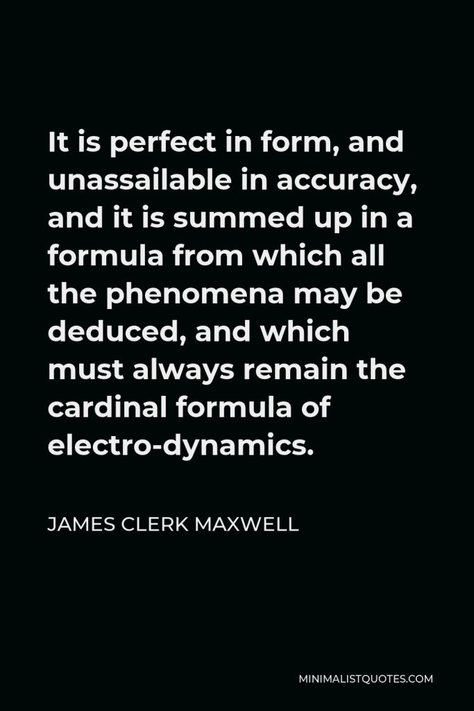 James Clerk Maxwell Quote - It is perfect in form, and unassailable in accuracy, and it is summed up in a formula from which all the phenomena may be deduced, and which must always remain the cardinal formula of electro-dynamics.