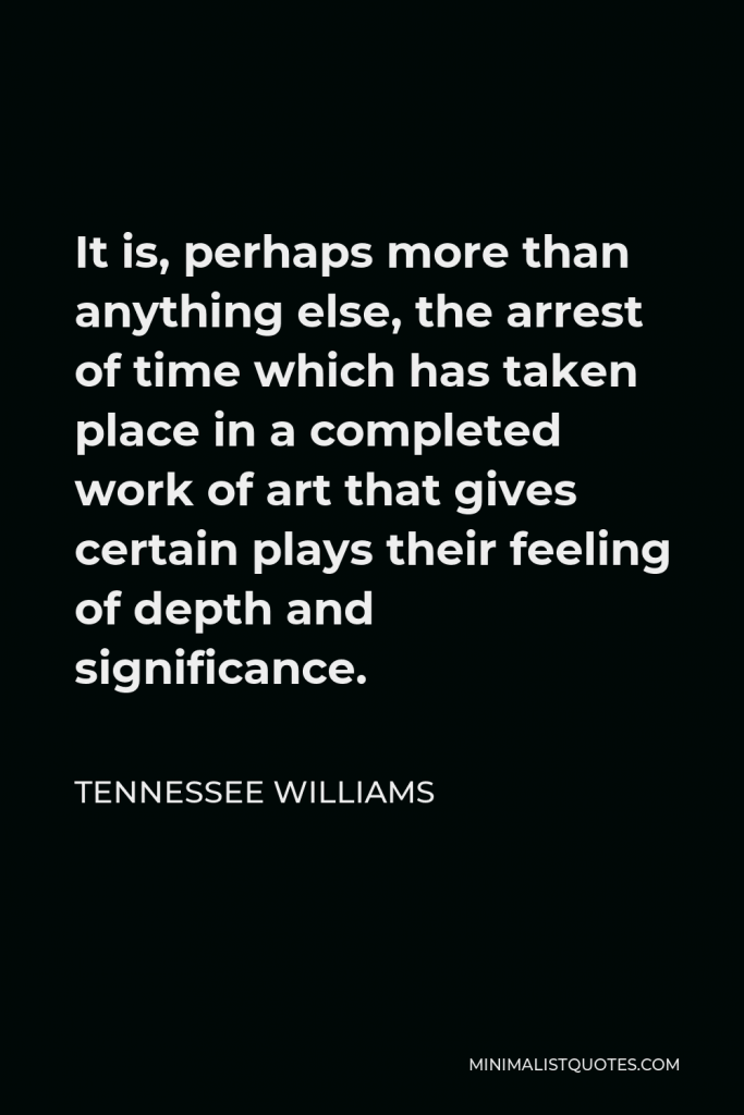 Tennessee Williams Quote - It is, perhaps more than anything else, the arrest of time which has taken place in a completed work of art that gives certain plays their feeling of depth and significance.