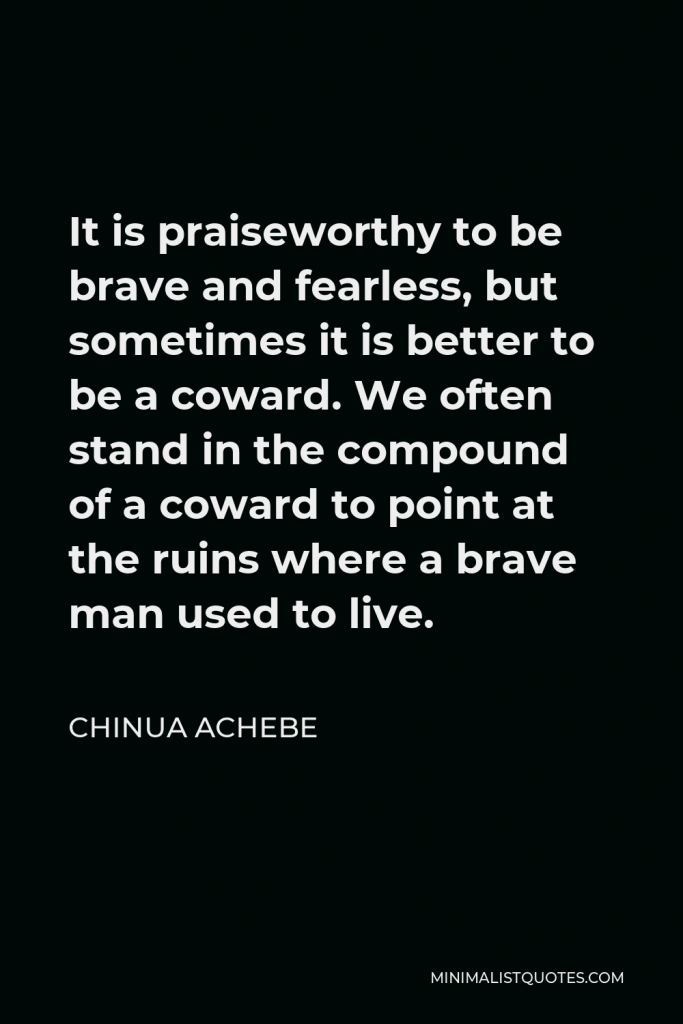 Chinua Achebe Quote - It is praiseworthy to be brave and fearless, but sometimes it is better to be a coward. We often stand in the compound of a coward to point at the ruins where a brave man used to live.