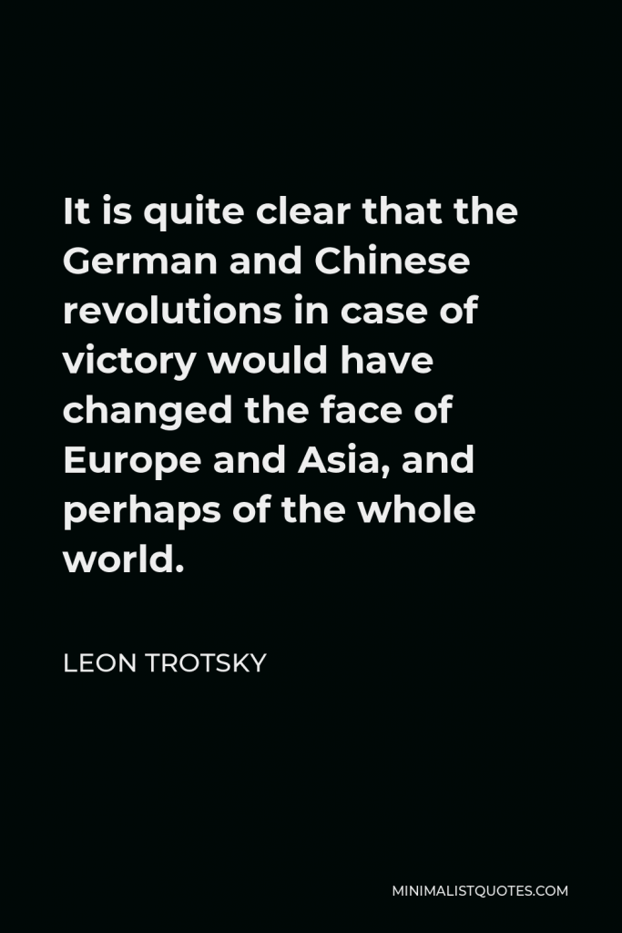 Leon Trotsky Quote - It is quite clear that the German and Chinese revolutions in case of victory would have changed the face of Europe and Asia, and perhaps of the whole world.