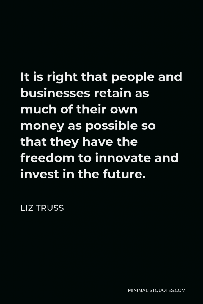 Liz Truss Quote - It is right that people and businesses retain as much of their own money as possible so that they have the freedom to innovate and invest in the future.