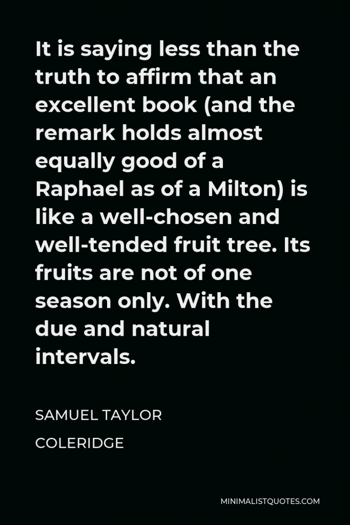Samuel Taylor Coleridge Quote - It is saying less than the truth to affirm that an excellent book (and the remark holds almost equally good of a Raphael as of a Milton) is like a well-chosen and well-tended fruit tree. Its fruits are not of one season only. With the due and natural intervals.