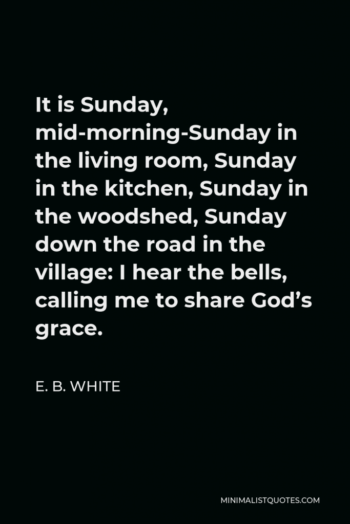 E. B. White Quote - It is Sunday, mid-morning-Sunday in the living room, Sunday in the kitchen, Sunday in the woodshed, Sunday down the road in the village: I hear the bells, calling me to share God’s grace.