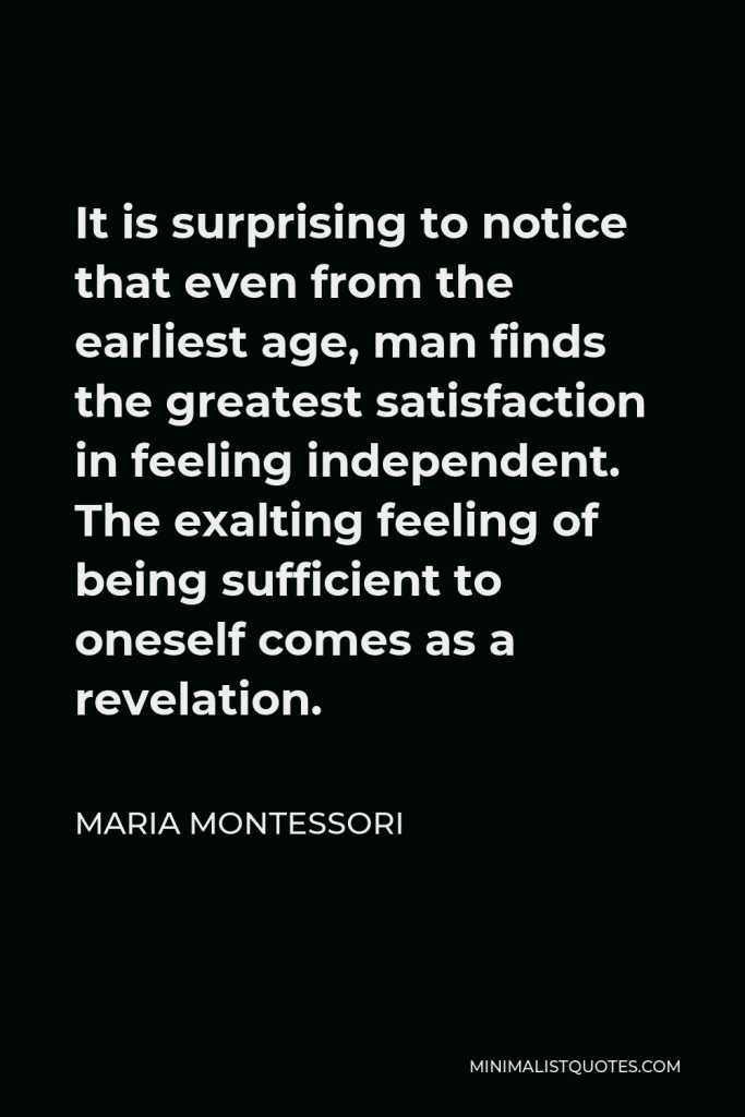 Maria Montessori Quote - It is surprising to notice that even from the earliest age, man finds the greatest satisfaction in feeling independent. The exalting feeling of being sufficient to oneself comes as a revelation.