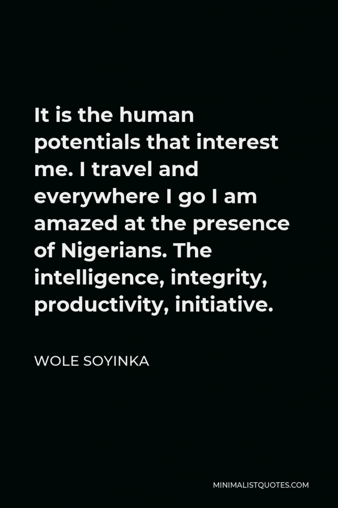 Wole Soyinka Quote - It is the human potentials that interest me. I travel and everywhere I go I am amazed at the presence of Nigerians. The intelligence, integrity, productivity, initiative.