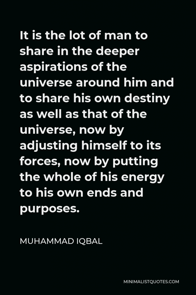 Muhammad Iqbal Quote - It is the lot of man to share in the deeper aspirations of the universe around him and to share his own destiny as well as that of the universe, now by adjusting himself to its forces, now by putting the whole of his energy to his own ends and purposes.