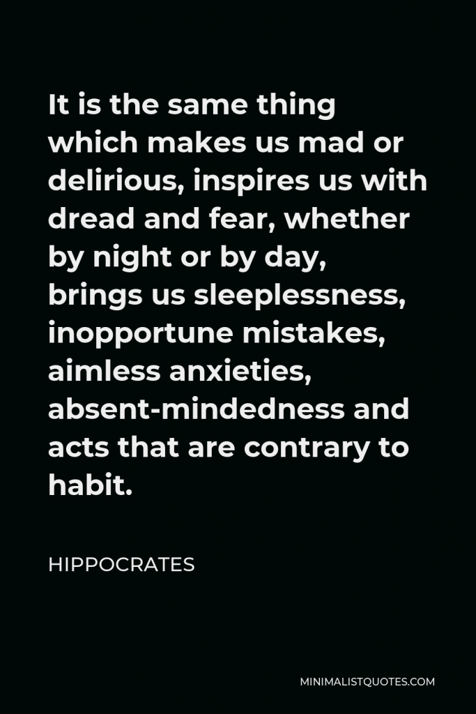 Hippocrates Quote - It is the same thing which makes us mad or delirious, inspires us with dread and fear, whether by night or by day, brings us sleeplessness, inopportune mistakes, aimless anxieties, absent-mindedness and acts that are contrary to habit.