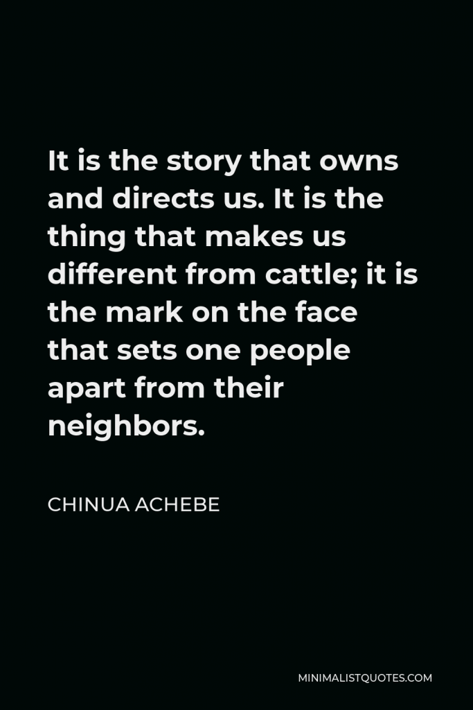 Chinua Achebe Quote - It is the story that owns and directs us. It is the thing that makes us different from cattle; it is the mark on the face that sets one people apart from their neighbors.