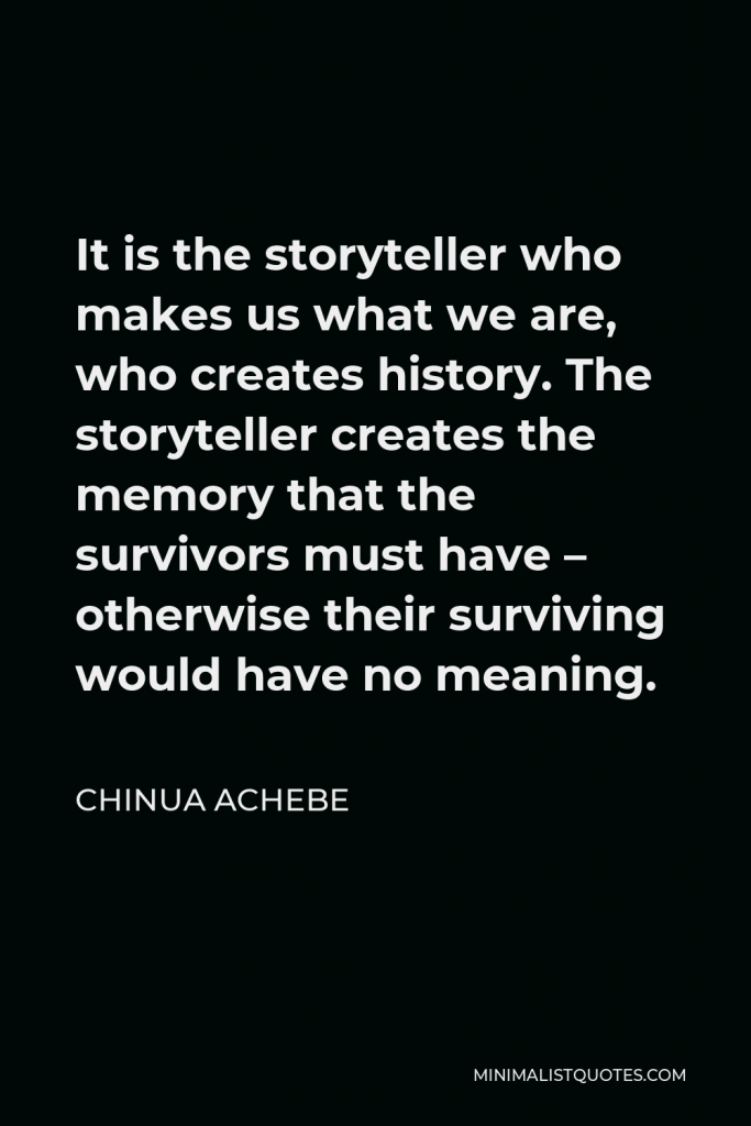 Chinua Achebe Quote - It is the storyteller who makes us what we are, who creates history. The storyteller creates the memory that the survivors must have – otherwise their surviving would have no meaning.