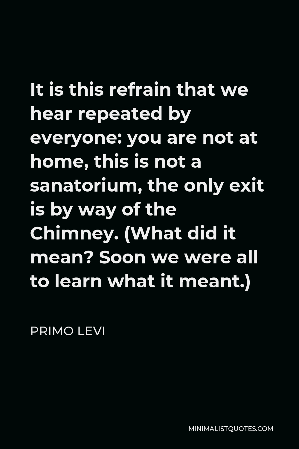 Primo Levi Quote - It is this refrain that we hear repeated by everyone: you are not at home, this is not a sanatorium, the only exit is by way of the Chimney. (What did it mean? Soon we were all to learn what it meant.)