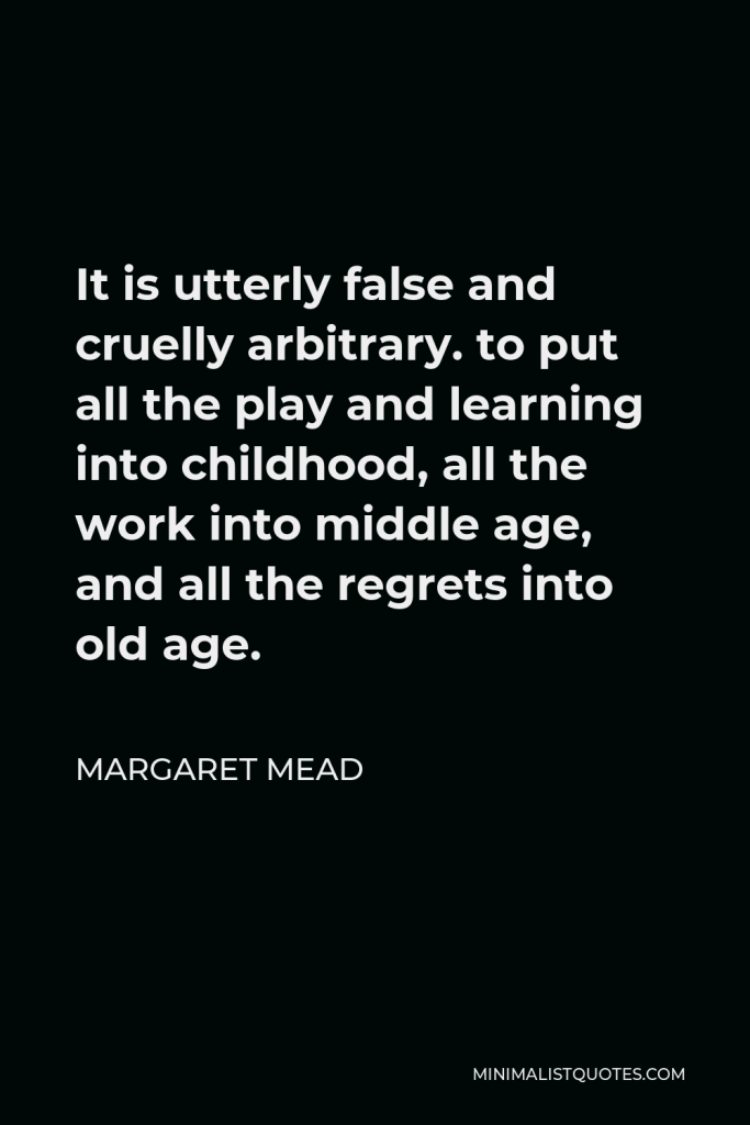 Margaret Mead Quote - It is utterly false and cruelly arbitrary. to put all the play and learning into childhood, all the work into middle age, and all the regrets into old age.