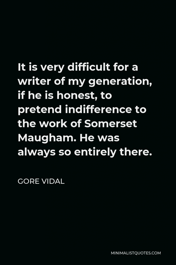 Gore Vidal Quote - It is very difficult for a writer of my generation, if he is honest, to pretend indifference to the work of Somerset Maugham. He was always so entirely there.