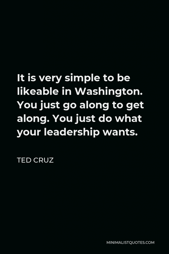 Ted Cruz Quote - It is very simple to be likeable in Washington. You just go along to get along. You just do what your leadership wants.