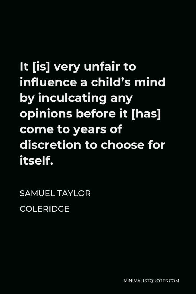 Samuel Taylor Coleridge Quote - It [is] very unfair to influence a child’s mind by inculcating any opinions before it [has] come to years of discretion to choose for itself.