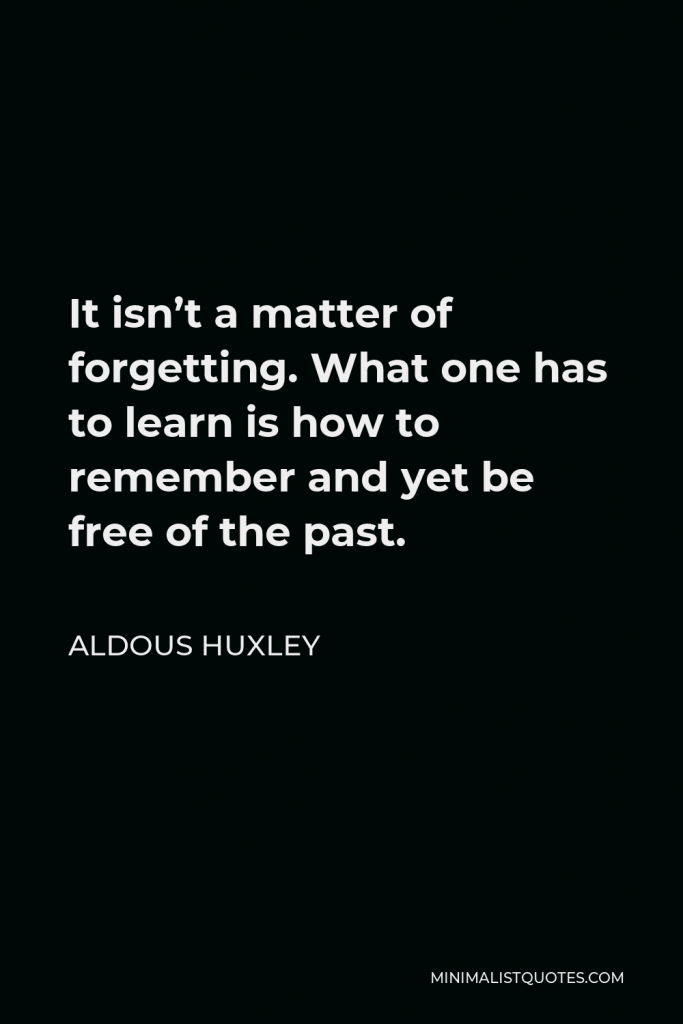 Aldous Huxley Quote - It isn’t a matter of forgetting. What one has to learn is how to remember and yet be free of the past.
