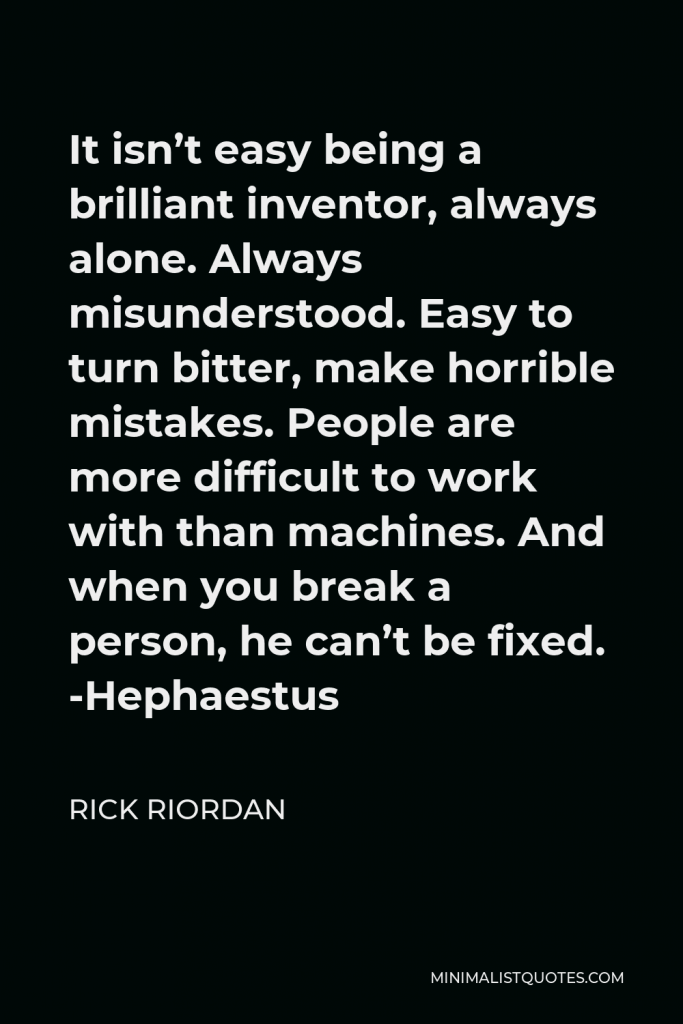 Rick Riordan Quote - It isn’t easy being a brilliant inventor, always alone. Always misunderstood. Easy to turn bitter, make horrible mistakes. People are more difficult to work with than machines. And when you break a person, he can’t be fixed. -Hephaestus