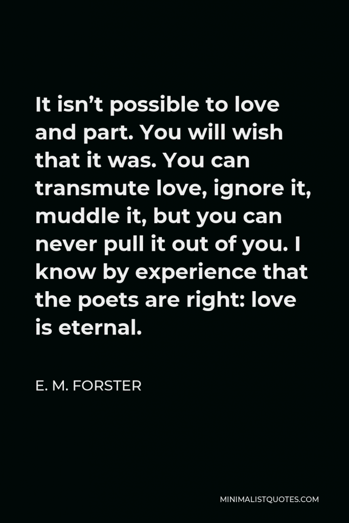 E. M. Forster Quote - It isn’t possible to love and part. You will wish that it was. You can transmute love, ignore it, muddle it, but you can never pull it out of you. I know by experience that the poets are right: love is eternal.