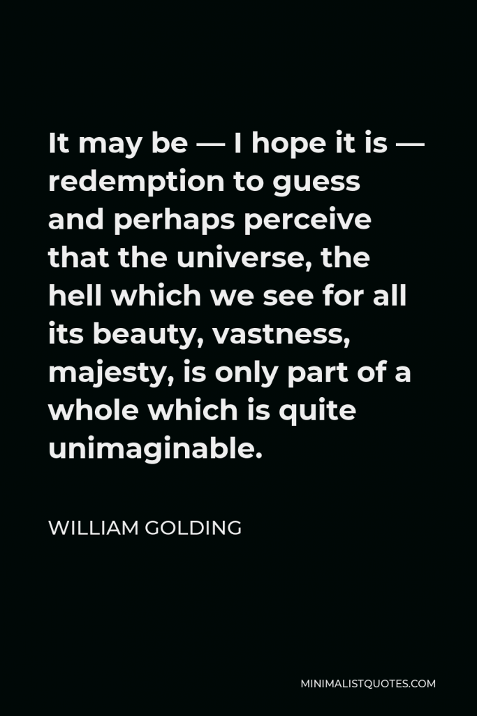 William Golding Quote - It may be — I hope it is — redemption to guess and perhaps perceive that the universe, the hell which we see for all its beauty, vastness, majesty, is only part of a whole which is quite unimaginable.