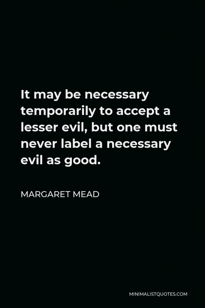 Margaret Mead Quote - It may be necessary temporarily to accept a lesser evil, but one must never label a necessary evil as good.