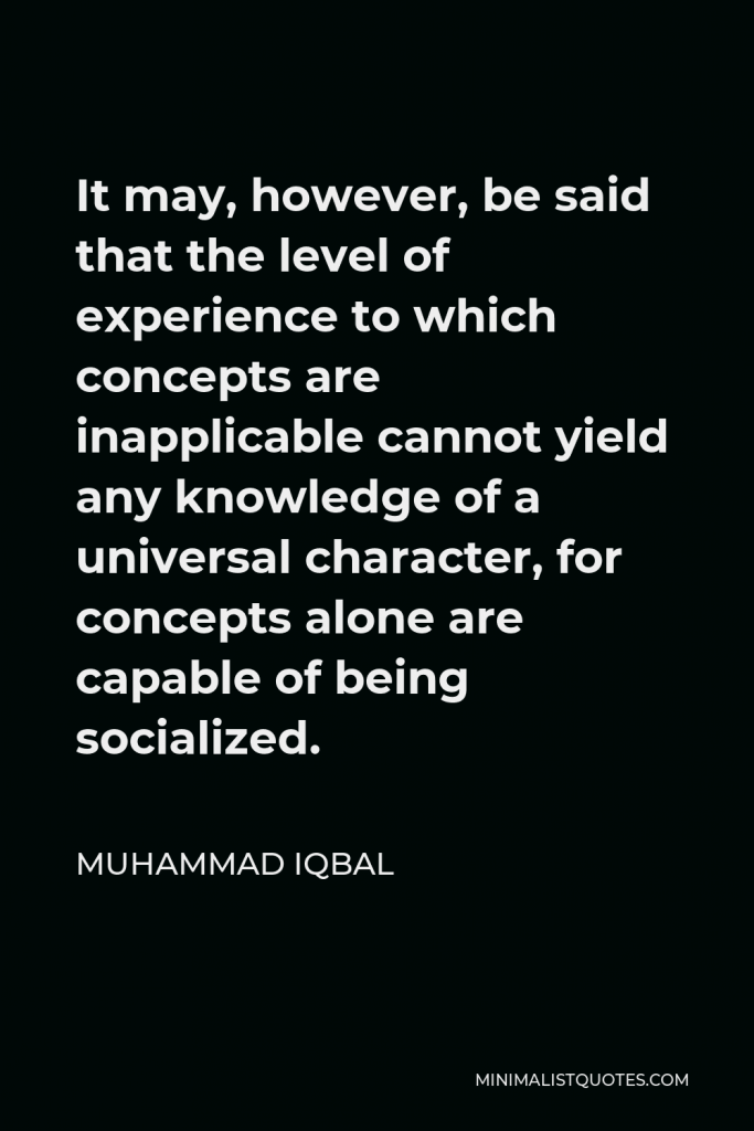 Muhammad Iqbal Quote - It may, however, be said that the level of experience to which concepts are inapplicable cannot yield any knowledge of a universal character, for concepts alone are capable of being socialized.