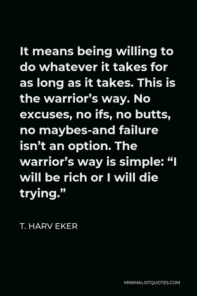 T. Harv Eker Quote - It means being willing to do whatever it takes for as long as it takes. This is the warrior’s way. No excuses, no ifs, no butts, no maybes-and failure isn’t an option. The warrior’s way is simple: “I will be rich or I will die trying.”