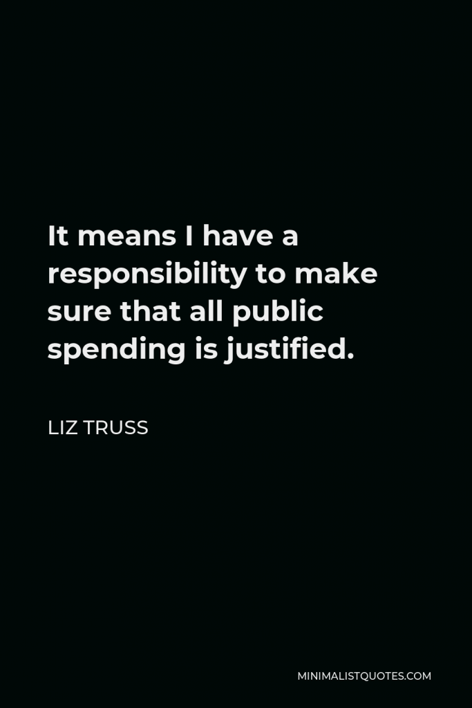 Liz Truss Quote - It means I have a responsibility to make sure that all public spending is justified.