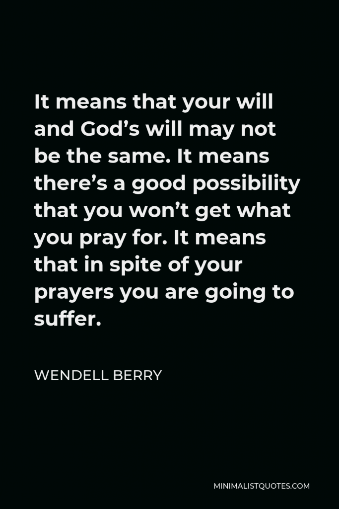 Wendell Berry Quote - It means that your will and God’s will may not be the same. It means there’s a good possibility that you won’t get what you pray for. It means that in spite of your prayers you are going to suffer.