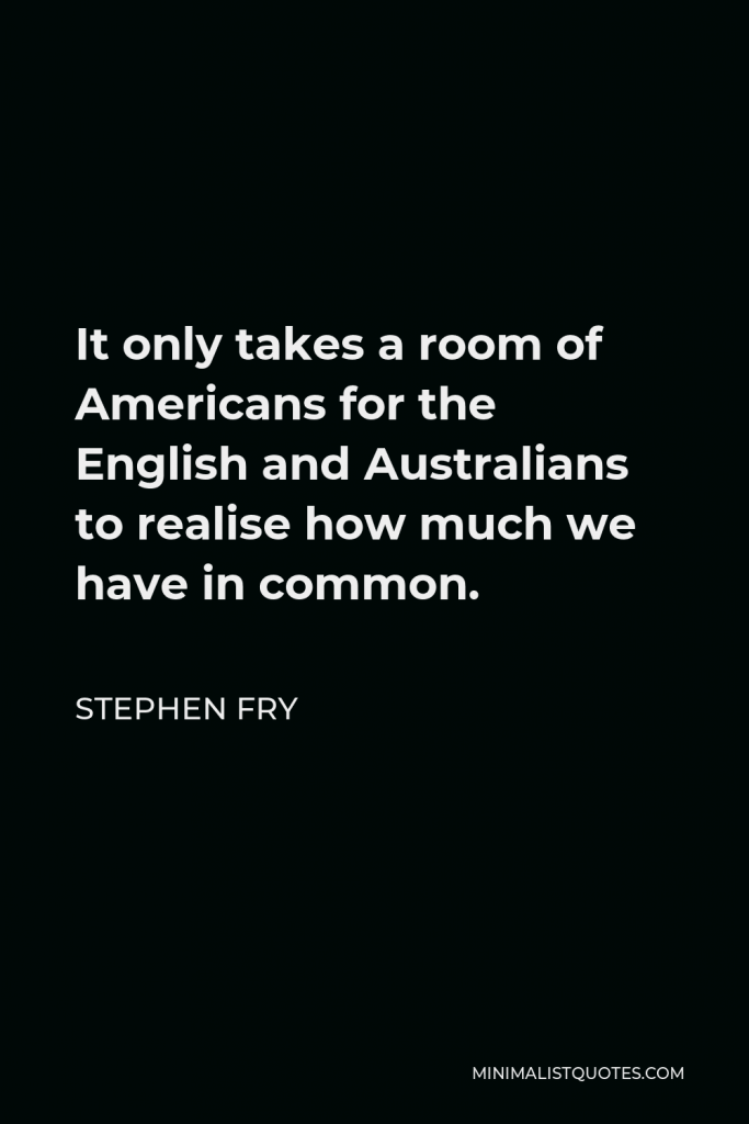 Stephen Fry Quote - It only takes a room of Americans for the English and Australians to realise how much we have in common.