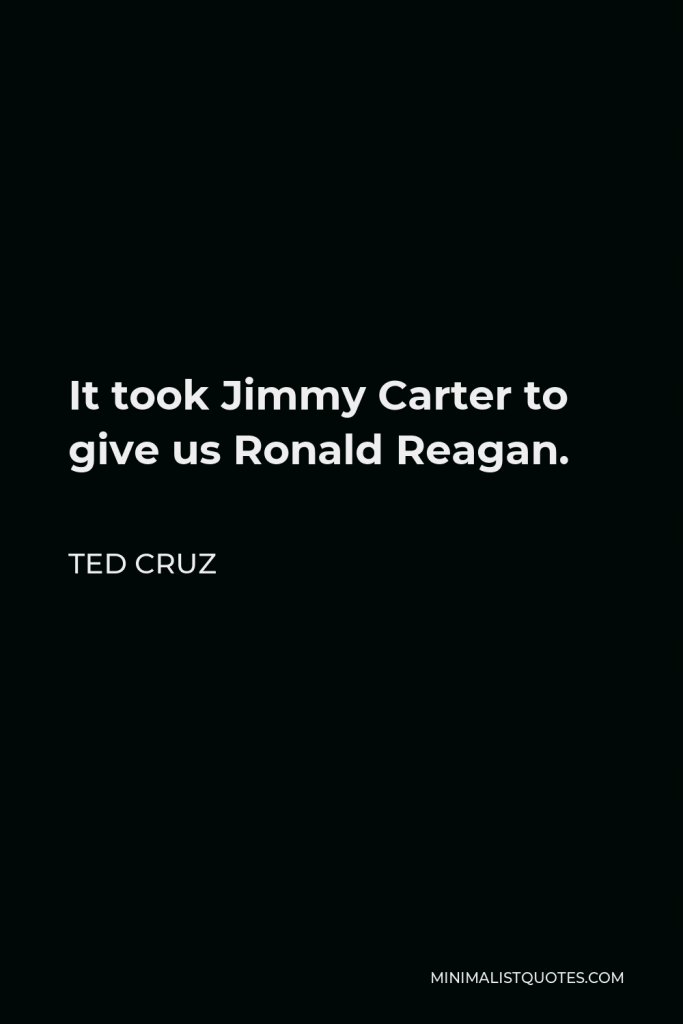 Ted Cruz Quote - It took Jimmy Carter to give us Ronald Reagan.