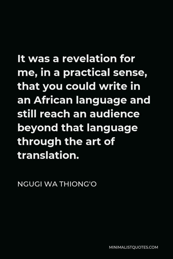 Ngugi wa Thiong'o Quote - It was a revelation for me, in a practical sense, that you could write in an African language and still reach an audience beyond that language through the art of translation.