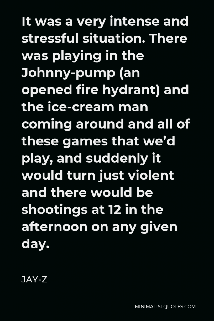 Jay-Z Quote - It was a very intense and stressful situation. There was playing in the Johnny-pump (an opened fire hydrant) and the ice-cream man coming around and all of these games that we’d play, and suddenly it would turn just violent and there would be shootings at 12 in the afternoon on any given day.