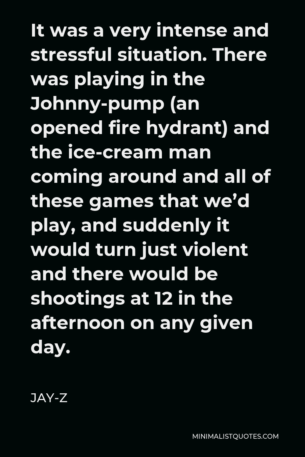 Jay-Z Quote - It was a very intense and stressful situation. There was playing in the Johnny-pump (an opened fire hydrant) and the ice-cream man coming around and all of these games that we’d play, and suddenly it would turn just violent and there would be shootings at 12 in the afternoon on any given day.
