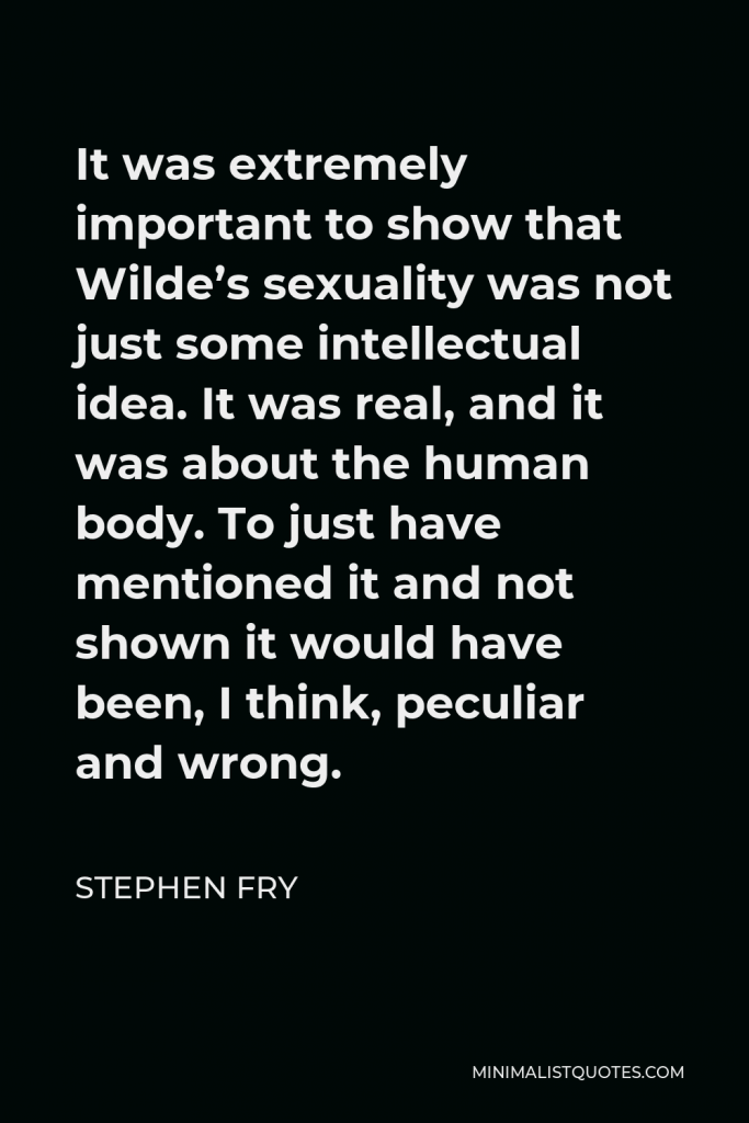 Stephen Fry Quote - It was extremely important to show that Wilde’s sexuality was not just some intellectual idea. It was real, and it was about the human body. To just have mentioned it and not shown it would have been, I think, peculiar and wrong.