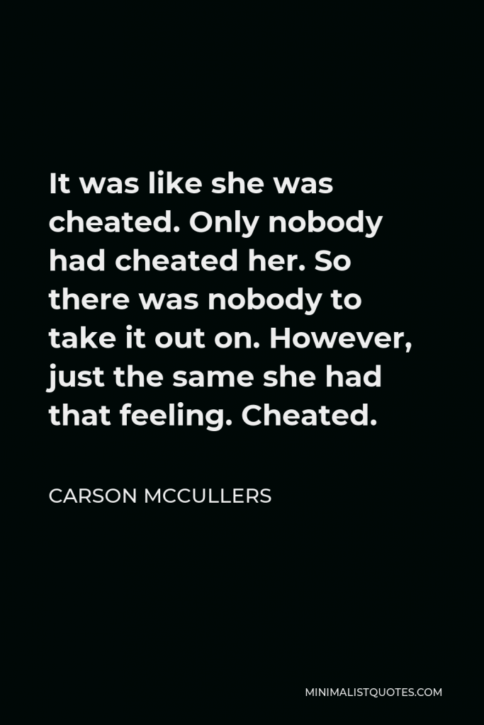 Carson McCullers Quote - It was like she was cheated. Only nobody had cheated her. So there was nobody to take it out on. However, just the same she had that feeling. Cheated.