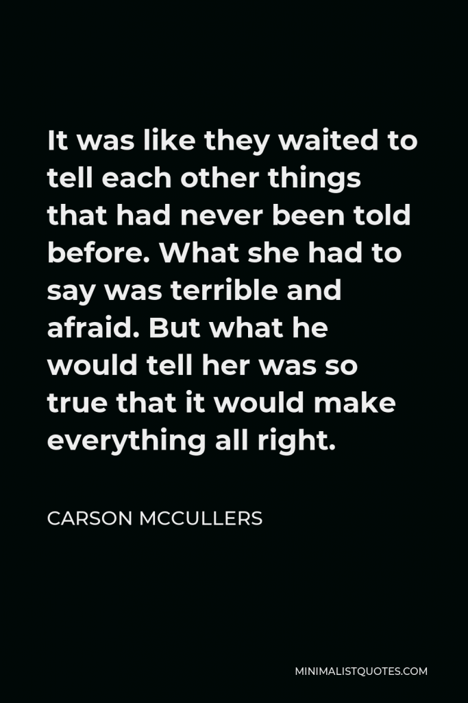 Carson McCullers Quote - It was like they waited to tell each other things that had never been told before. What she had to say was terrible and afraid. But what he would tell her was so true that it would make everything all right.