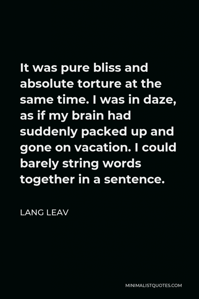 Lang Leav Quote - It was pure bliss and absolute torture at the same time. I was in daze, as if my brain had suddenly packed up and gone on vacation. I could barely string words together in a sentence.