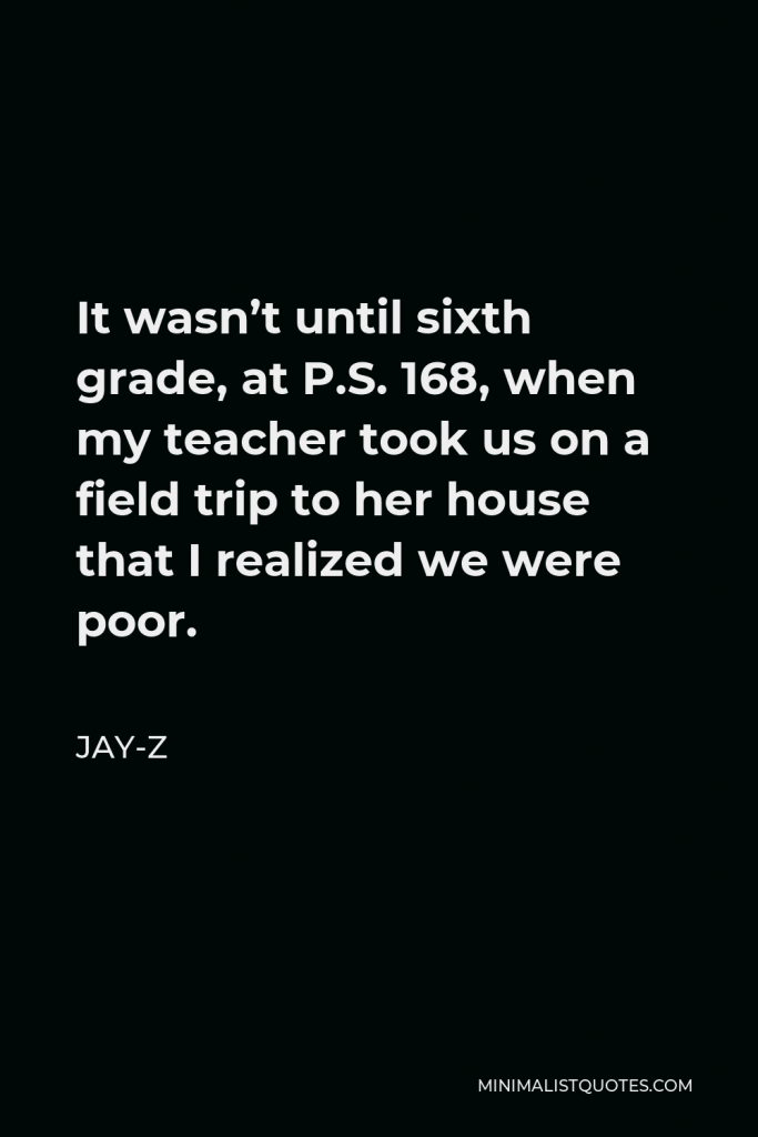 Jay-Z Quote - It wasn’t until sixth grade, at P.S. 168, when my teacher took us on a field trip to her house that I realized we were poor.
