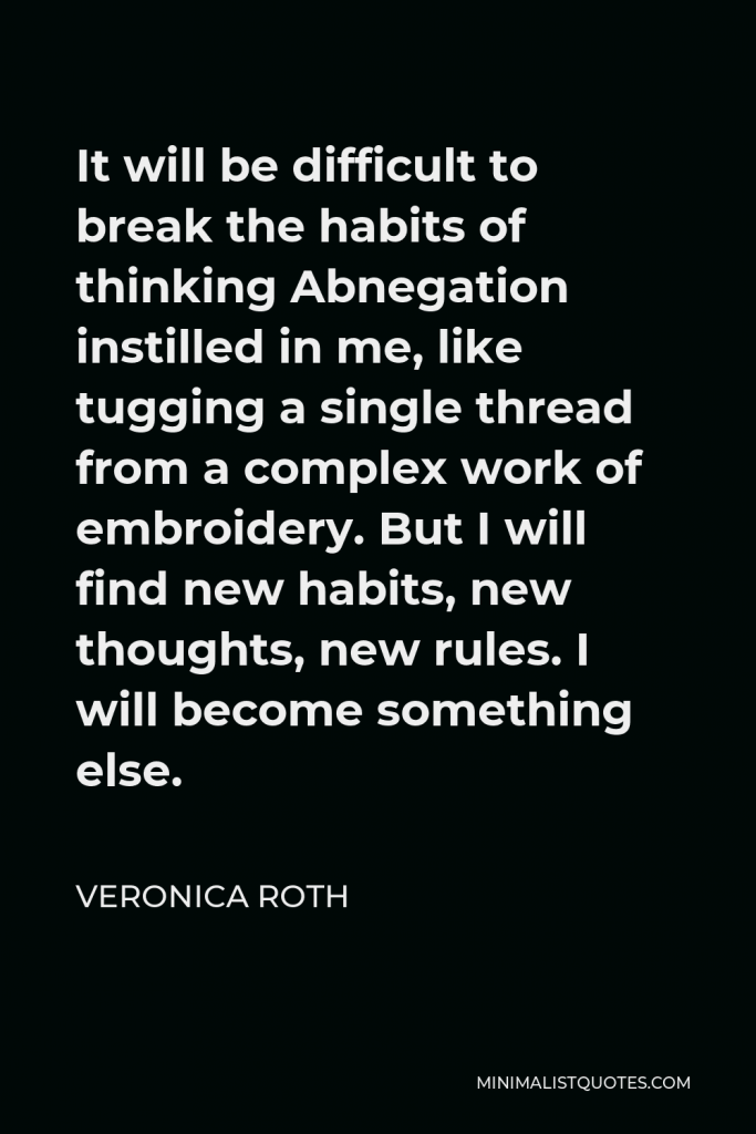 Veronica Roth Quote - It will be difficult to break the habits of thinking Abnegation instilled in me, like tugging a single thread from a complex work of embroidery. But I will find new habits, new thoughts, new rules. I will become something else.