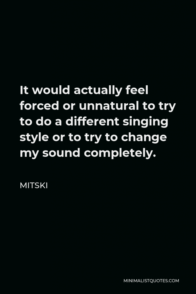 Mitski Quote - It would actually feel forced or unnatural to try to do a different singing style or to try to change my sound completely.