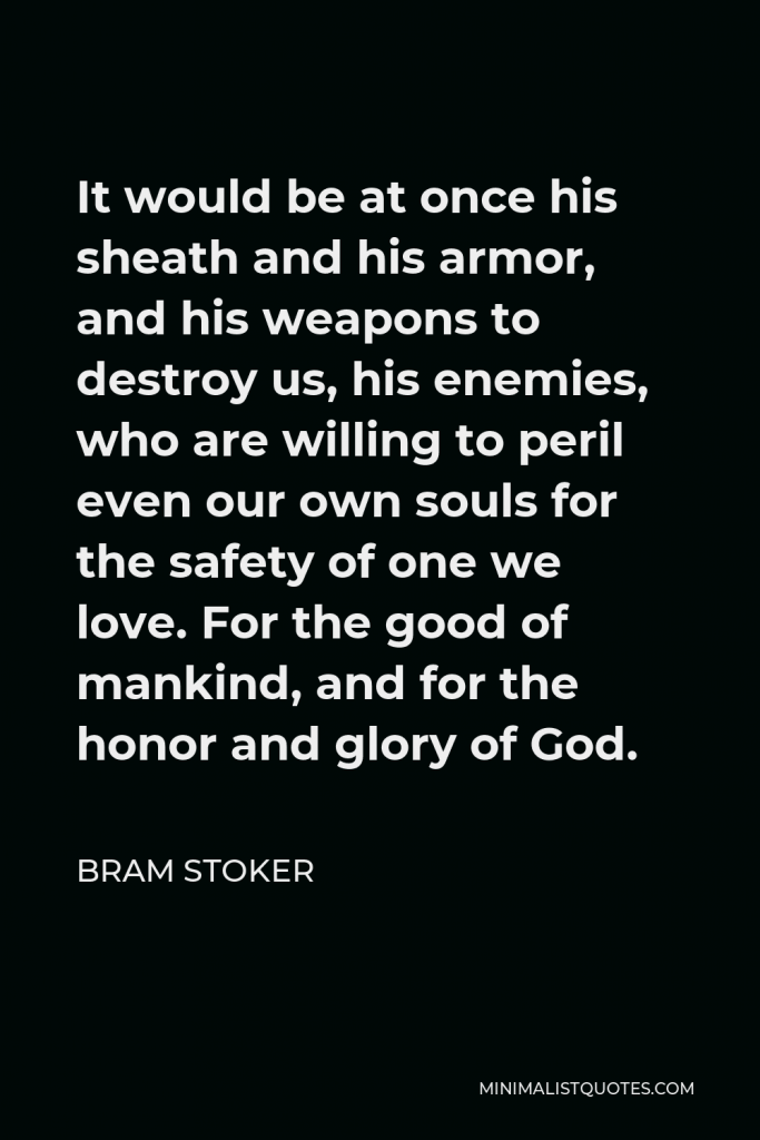 Bram Stoker Quote - It would be at once his sheath and his armor, and his weapons to destroy us, his enemies, who are willing to peril even our own souls for the safety of one we love. For the good of mankind, and for the honor and glory of God.