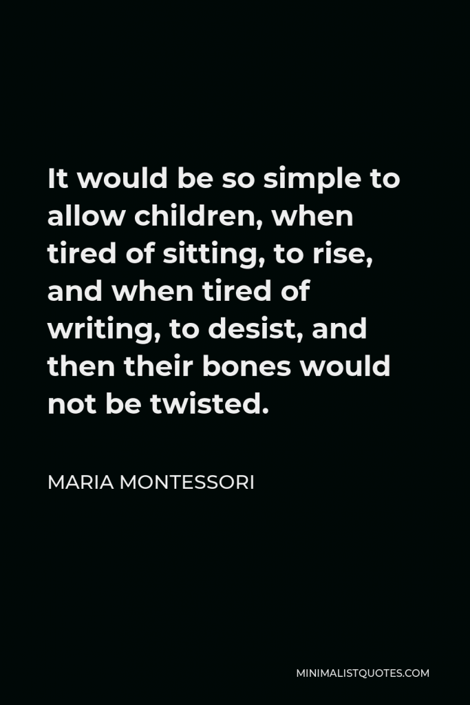 Maria Montessori Quote - It would be so simple to allow children, when tired of sitting, to rise, and when tired of writing, to desist, and then their bones would not be twisted.