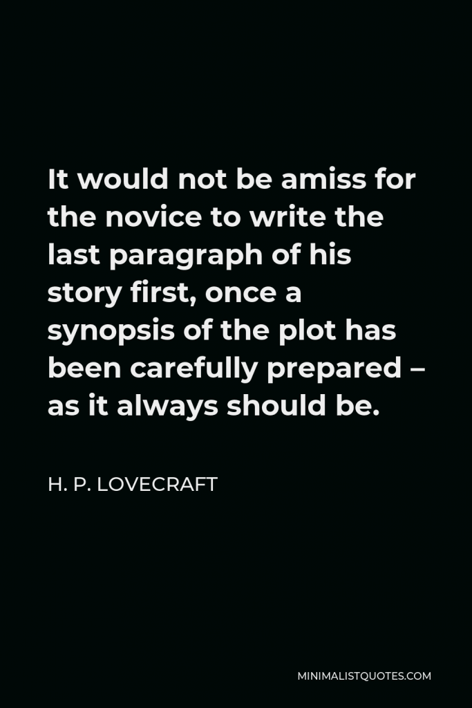 H. P. Lovecraft Quote - It would not be amiss for the novice to write the last paragraph of his story first, once a synopsis of the plot has been carefully prepared – as it always should be.