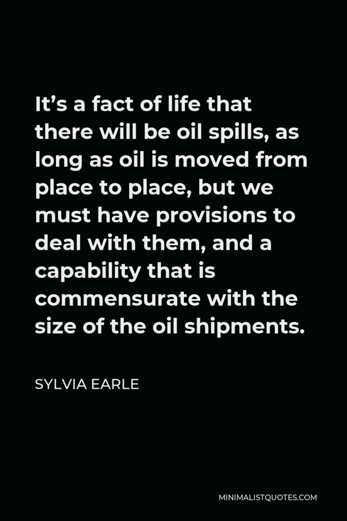 Sylvia Earle Quote - It’s a fact of life that there will be oil spills, as long as oil is moved from place to place, but we must have provisions to deal with them, and a capability that is commensurate with the size of the oil shipments.