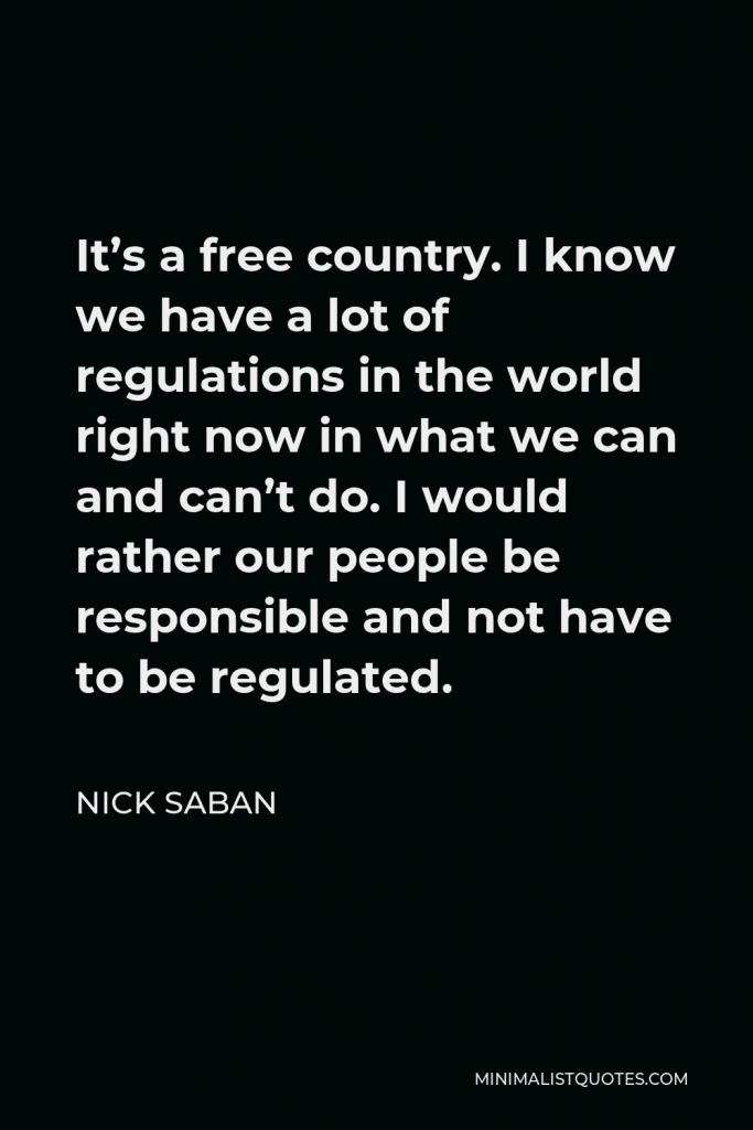 Nick Saban Quote - It’s a free country. I know we have a lot of regulations in the world right now in what we can and can’t do. I would rather our people be responsible and not have to be regulated.