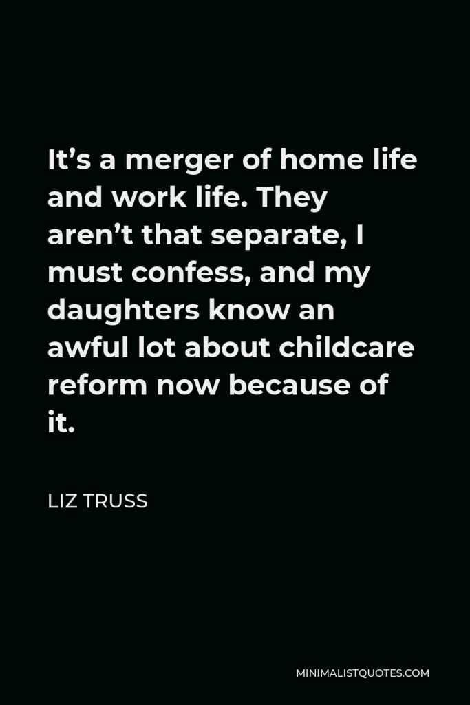 Liz Truss Quote - It’s a merger of home life and work life. They aren’t that separate, I must confess, and my daughters know an awful lot about childcare reform now because of it.