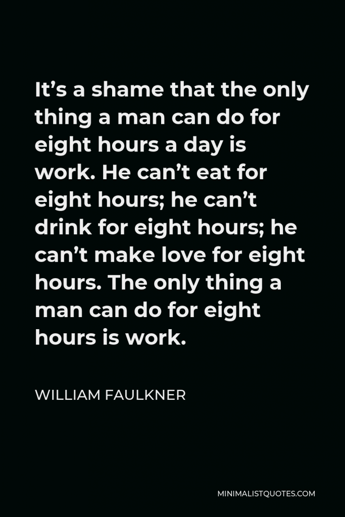 William Faulkner Quote - It’s a shame that the only thing a man can do for eight hours a day is work. He can’t eat for eight hours; he can’t drink for eight hours; he can’t make love for eight hours. The only thing a man can do for eight hours is work.