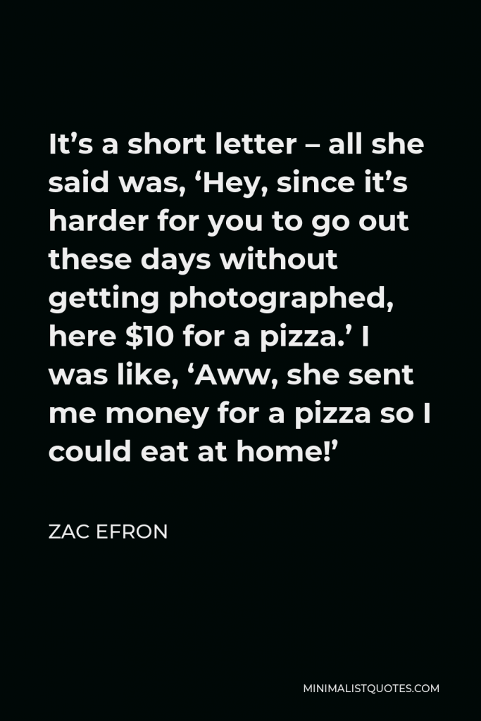 Zac Efron Quote - It’s a short letter – all she said was, ‘Hey, since it’s harder for you to go out these days without getting photographed, here $10 for a pizza.’ I was like, ‘Aww, she sent me money for a pizza so I could eat at home!’