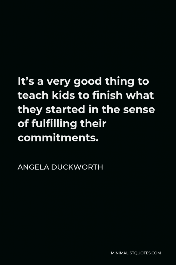 Angela Duckworth Quote - It’s a very good thing to teach kids to finish what they started in the sense of fulfilling their commitments.